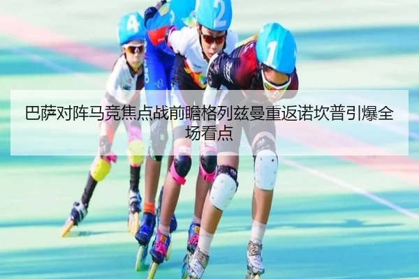 巴萨对阵马竞焦点战前瞻格列兹曼重返诺坎普引爆全场看点