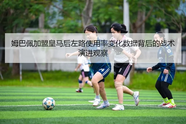 姆巴佩加盟皇马后左路使用率变化数据背后的战术演进观察