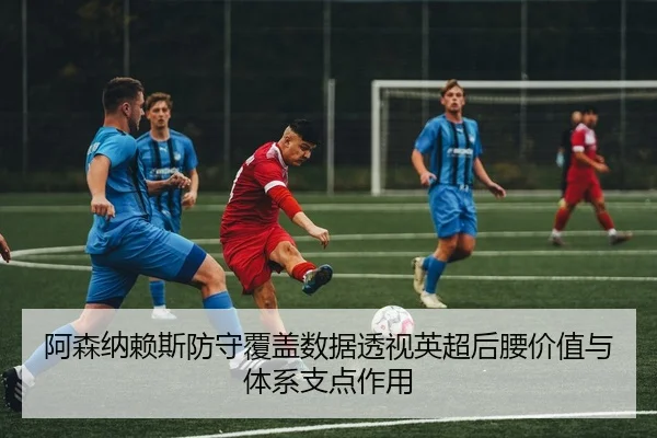 阿森纳赖斯防守覆盖数据透视英超后腰价值与体系支点作用