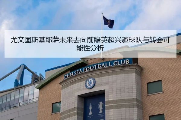 尤文图斯基耶萨未来去向前瞻英超兴趣球队与转会可能性分析