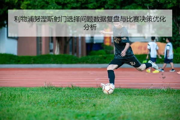 利物浦努涅斯射门选择问题数据复盘与比赛决策优化分析