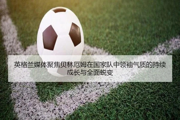 英格兰媒体聚焦贝林厄姆在国家队中领袖气质的持续成长与全面蜕变