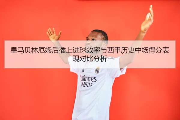 皇马贝林厄姆后插上进球效率与西甲历史中场得分表现对比分析