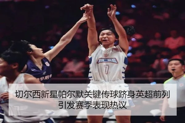 切尔西新星帕尔默关键传球跻身英超前列引发赛季表现热议
