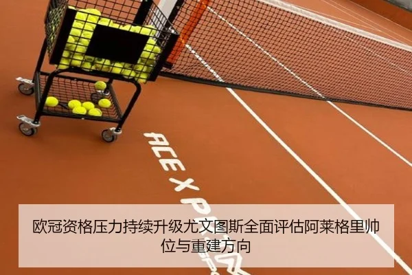 欧冠资格压力持续升级尤文图斯全面评估阿莱格里帅位与重建方向