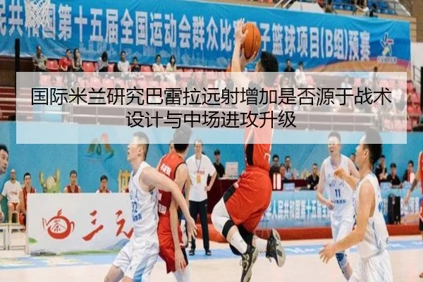 国际米兰研究巴雷拉远射增加是否源于战术设计与中场进攻升级