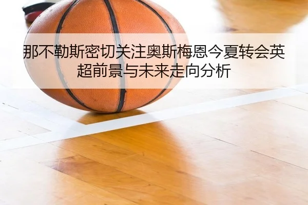 那不勒斯密切关注奥斯梅恩今夏转会英超前景与未来走向分析