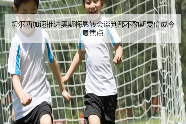 切尔西加速推进奥斯梅恩转会谈判那不勒斯要价成今夏焦点
