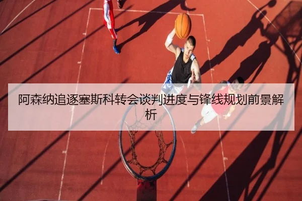 阿森纳追逐塞斯科转会谈判进度与锋线规划前景解析
