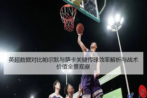 英超数据对比帕尔默与萨卡关键传球效率解析与战术价值全景观察