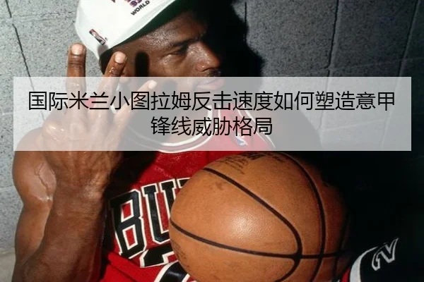 国际米兰小图拉姆反击速度如何塑造意甲锋线威胁格局