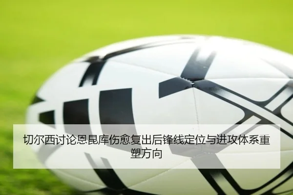 切尔西讨论恩昆库伤愈复出后锋线定位与进攻体系重塑方向