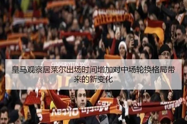 皇马观察居莱尔出场时间增加对中场轮换格局带来的新变化