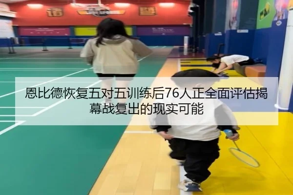 恩比德恢复五对五训练后76人正全面评估揭幕战复出的现实可能