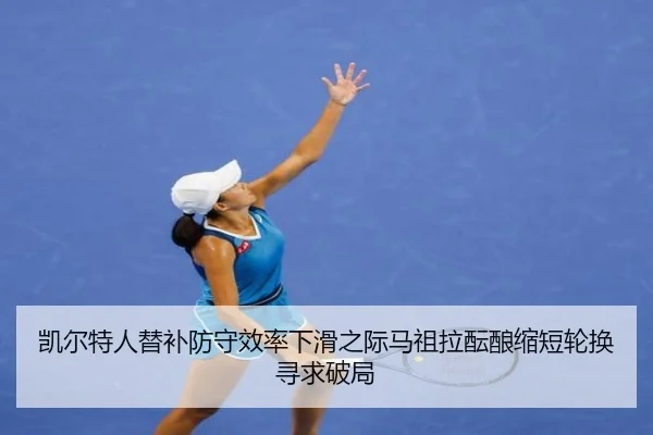 凯尔特人替补防守效率下滑之际马祖拉酝酿缩短轮换寻求破局